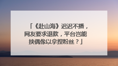 《赴山海》迟迟不播，网友要求退款，平台岂能挟偶像以拿捏粉丝？