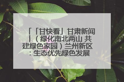 「甘快看」甘肃新闻丨（绿化南北两山 共建绿色家园）兰州新区：生态优先绿色发展 打造生态环保示范区
