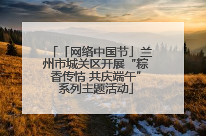 「网络中国节」兰州市城关区开展“粽香传情 共庆端午”系列主题活动