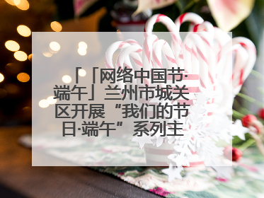 「网络中国节·端午」兰州市城关区开展“我们的节日·端午”系列主题实践活动