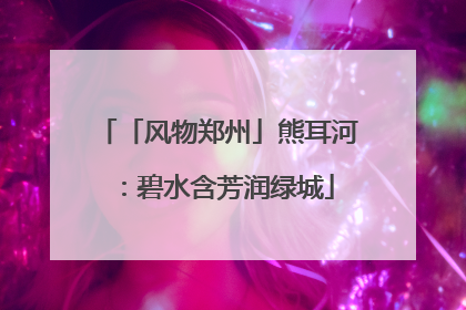 「风物郑州」熊耳河：碧水含芳润绿城