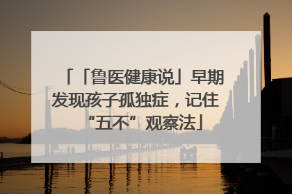 「鲁医健康说」早期发现孩子孤独症，记住“五不”观察法