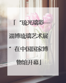 “琉光璃彩—淄博琉璃艺术展”在中国国家博物馆开幕