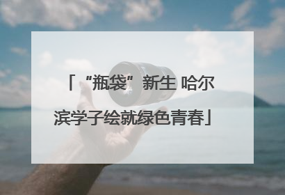 “瓶袋”新生 哈尔滨学子绘就绿色青春