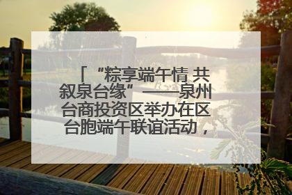 “粽享端午情 共叙泉台缘”——泉州台商投资区举办在区台胞端午联谊活动，共话同源深情