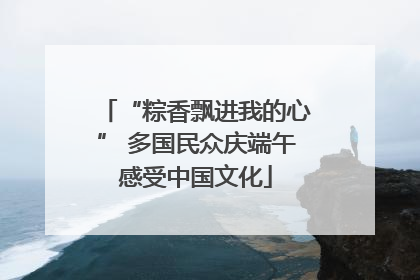“粽香飘进我的心” 多国民众庆端午感受中国文化