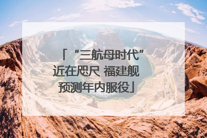 “三航母时代”近在咫尺 福建舰预测年内服役