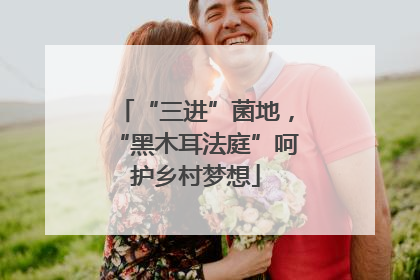 “三进”菌地，“黑木耳法庭”呵护乡村梦想