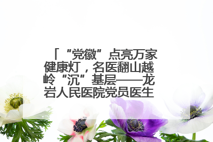 “党徽”点亮万家健康灯，名医翻山越岭“沉”基层——龙岩人民医院党员医生奏响基层健