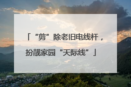 “剪”除老旧电线杆，扮靓家园“天际线”