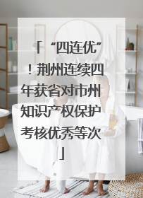 “四连优”！荆州连续四年获省对市州知识产权保护考核优秀等次