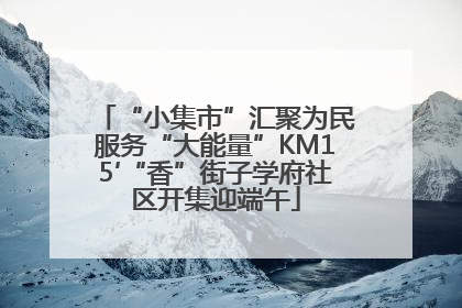 “小集市”汇聚为民服务“大能量”KM15′“香”街子学府社区开集迎端午