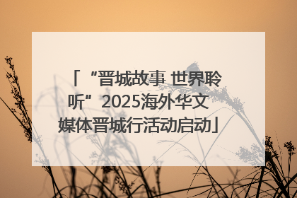 “晋城故事 世界聆听”2025海外华文媒体晋城行活动启动