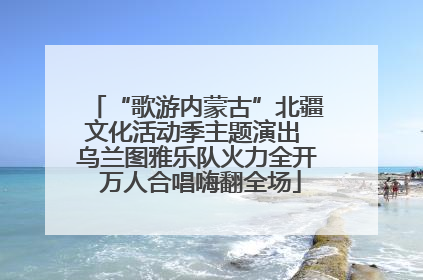 “歌游内蒙古”北疆文化活动季主题演出 乌兰图雅乐队火力全开 万人合唱嗨翻全场