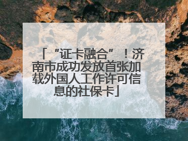 “证卡融合”！济南市成功发放首张加载外国人工作许可信息的社保卡