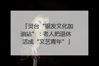 灵台“银发文化加油站”：老人把退休活成“文艺青年”