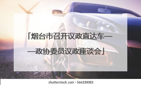 烟台市召开议政直达车——政协委员议政座谈会