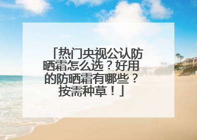 热门央视公认防晒霜怎么选？好用的防晒霜有哪些？按需种草！