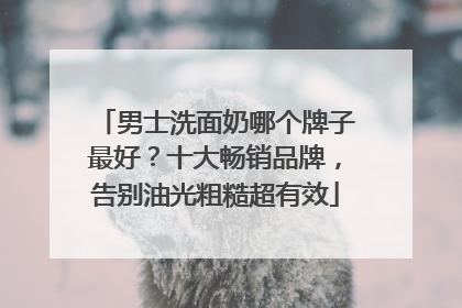 男士洗面奶哪个牌子最好？十大畅销品牌，告别油光粗糙超有效