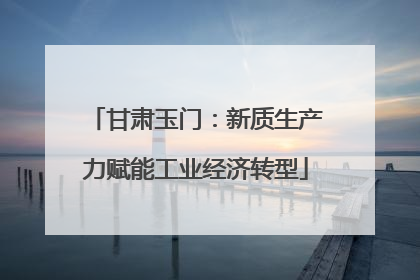 甘肃玉门：新质生产力赋能工业经济转型