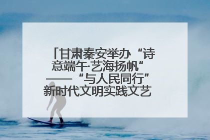 甘肃秦安举办“诗意端午·艺海扬帆”——“与人民同行”新时代文明实践文艺志愿服务活动