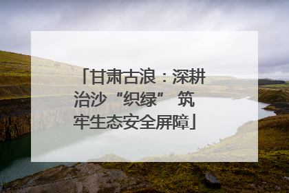 甘肃古浪:深耕治沙“织绿” 筑牢生态安全屏障