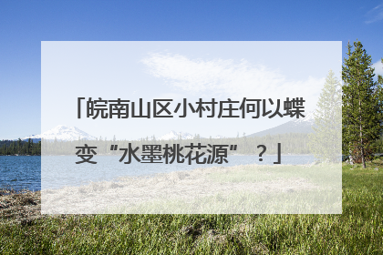 皖南山区小村庄何以蝶变“水墨桃花源”？