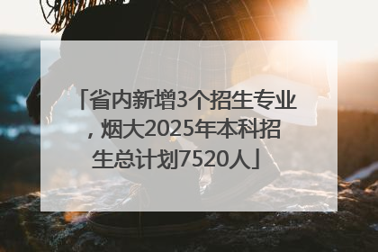 省内新增3个招生专业，烟大2025年本科招生总计划7520人