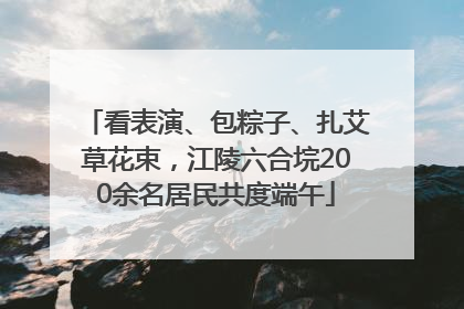 看表演、包粽子、扎艾草花束，江陵六合垸200余名居民共度端午