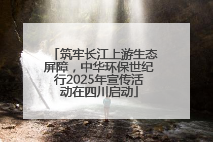 筑牢长江上游生态屏障，中华环保世纪行2025年宣传活动在四川启动