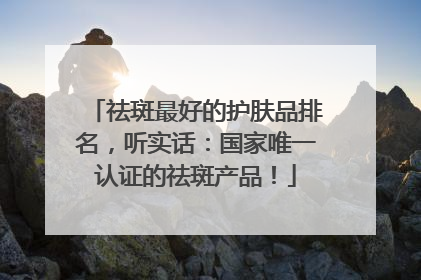 祛斑最好的护肤品排名，听实话：国家唯一认证的祛斑产品！