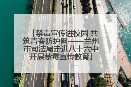 禁毒宣传进校园 共筑青春防护网——兰州市司法局走进八十六中开展禁毒宣传教育