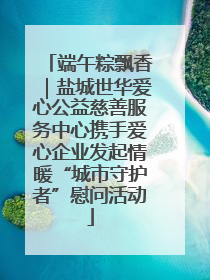 端午粽飘香｜盐城世华爱心公益慈善服务中心携手爱心企业发起情暖“城市守护者”慰问活动
