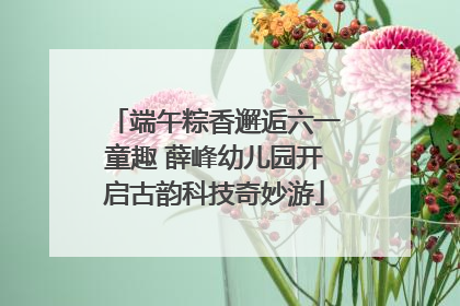 端午粽香邂逅六一童趣 薛峰幼儿园开启古韵科技奇妙游