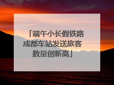 端午小长假铁路成都车站发送旅客数量创新高