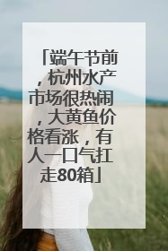 端午节前，杭州水产市场很热闹，大黄鱼价格看涨，有人一口气扛走80箱