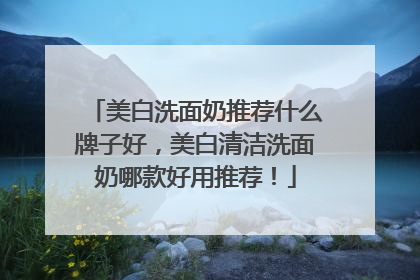 美白洗面奶推荐什么牌子好，美白清洁洗面奶哪款好用推荐！