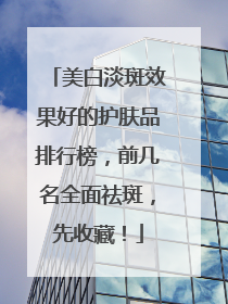 美白淡斑效果好的护肤品排行榜，前几名全面祛斑，先收藏！