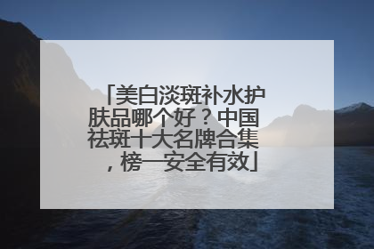 美白淡斑补水护肤品哪个好？中国祛斑十大名牌合集，榜一安全有效