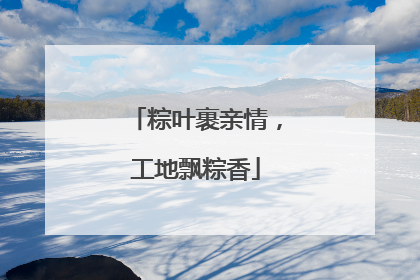 粽叶裹亲情，工地飘粽香