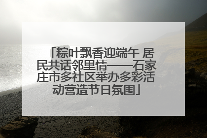 粽叶飘香迎端午 居民共话邻里情——石家庄市多社区举办多彩活动营造节日氛围