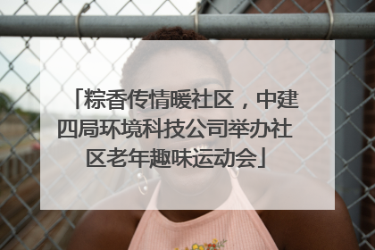 粽香传情暖社区，中建四局环境科技公司举办社区老年趣味运动会