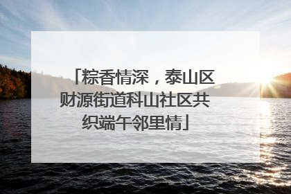 粽香情深，泰山区财源街道科山社区共织端午邻里情