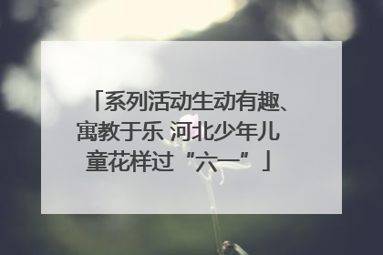 系列活动生动有趣、寓教于乐 河北少年儿童花样过“六一”