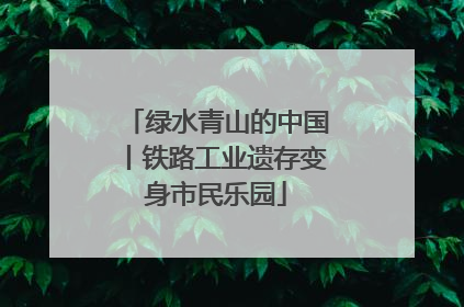 绿水青山的中国丨铁路工业遗存变身市民乐园