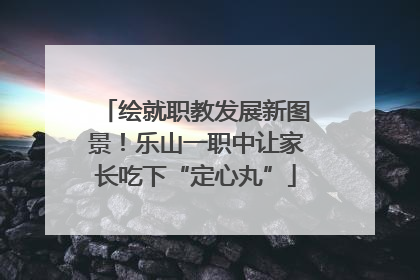 绘就职教发展新图景！乐山一职中让家长吃下“定心丸”