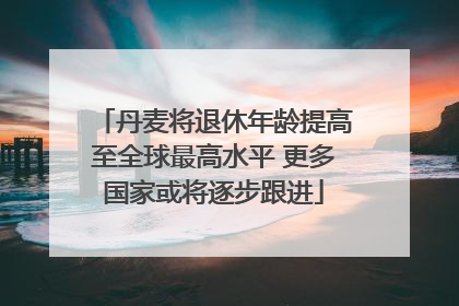 丹麦将退休年龄提高至全球最高水平 更多国家或将逐步跟进