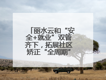 丽水云和“安全+就业”双管齐下，拓展社区矫正“全周期”管理新路径