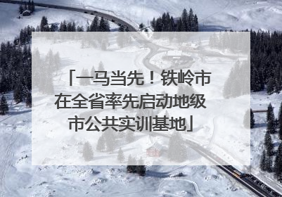 一马当先！铁岭市在全省率先启动地级市公共实训基地