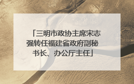 三明市政协主席宋志强转任福建省政府副秘书长、办公厅主任